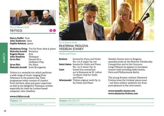 38MARCH 
Thu 12 March 13.05 
TRITTICO 
Nancy Ruffer flute 
John Anderson oboe 
Sophia Rahman piano 
Madeleine Dring Trio for flute, oboe & piano 
Malcolm Arnold Sonatina 
Eugene Bozza Aria 
John Hawkins Tatiesque 
Arvo Pärt Dances for a 
Children’s Play 
Arvo Pärt Für Alina 
Malcolm Arnold Suite Bourgeoise 
Trittico is a versatile trio which performs 
a wide range of music ranging from 
Telemann to the present day. Their 
programme today consists of ‘classics’ 
from the flute, oboe and piano repertoire 
as well as the delightful Tatiesque, written 
especially for them by London-based 
composer John Hawkins. 
www.trittico.co.uk 
Tickets: £10 
Concert promoted by St John’s Smith Square 
Fri 13 March 19.30 
EKATERINA FROLOVA 
VESSELIN STANEV 
Violin and Piano 
Brahms Sonata for Piano and Violin 
No. 2 in A major Op. 100 
Saint-Saëns Sonata for Violin and Piano 
No. 1 in D minor Op. 75 
Liszt Grand Duo concertant 
sur la Romance de M. Lafont 
‘Le Marin’ S128 for Violin 
and Piano 
Wieniawski Thème original varié Op. 15 
for Violin and Piano 
Vesselin Stanev, born in Bulgaria, 
awarded prizes at the Moscow Tchaikovsky 
Competition and at the Concours 
Long-Thibaud, he appears in European 
concert halls including Salle Gaveau, 
Paris and Philharmonie Berlin. 
The young Russian violinist Ekaterina 
Frolova loves the trickiest pieces most 
– not from athletic ambition but from 
pure pleasure in her instrument. 
www.vesselin-stanev.com 
www.ekaterina-frolova.com 
Tickets: £30, £25, £17 
Concert promoted by Archambeau Productions 
 