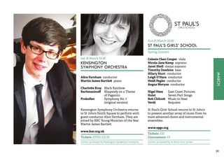 MARCH 
39 
Sat 14 March 19.30 
KENSINGTON 
SYMPHONY ORCHESTRA 
Alice Farnham conductor 
Martin James Bartlett piano 
Charlotte Bray Black Rainbow 
Rachmaninoff Rhapsody on a Theme 
of Paganini 
Prokofiev Symphony No. 7 
(original version) 
Kensington Symphony Orchestra returns 
to St John’s Smith Square to perform with 
guest conductor Alice Farnham. They are 
joined by BBC Young Musician of the Year 
Martin James Bartlett. 
www.kso.org.uk 
Tickets: £17.50, £12.50 
Concert promoted by Kensington Symphony Orchestra 
Sun 15 March 18.00 
ST PAUL’S GIRLS’ SCHOOL 
Spring Concert 
Celeste Chen Cooper viola 
Nicola-Jane Kemp soprano 
Janet Shell mezzo soprano 
Timothy Dawkins bass 
Hilary Sturt conductor 
Leigh O’Hara conductor 
Heidi Pegler conductor 
Angus Meryon conductor 
Nigel Hess East Coast Pictures 
Holst Seven Part Songs 
Bob Chilcott Music to Hear 
Verdi Requiem 
St Paul’s Girls’ School returns to St John’s 
to present another array of music from its 
most advanced choirs and instrumental 
ensembles. 
www.spgs.org 
Tickets: £10 
Concessions: £6 
Concert promoted by St Paul’s Girls’ School 
 