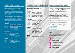 4 
MONTHLY LUNCHTIME TALKS 
Join us at St John's as we continue our 
monthly series of topical debate hosted 
by the Reverend Graham Buckle. 
Each month features a special guest 
speaker. Talks start at 13.05 and 
last approximately 40 minutes and 
admission is FREE. 
Check our website for details of guest 
speakers as they are announced. 
Lunchtime talks will take place on: 
Fri 23 January 
Fri 13 February 
Fri 13 March 
SUNDAY AT ST JOHN'S 
Come and join us for our new 
regular Sunday afternoon concert 
series. Why not enjoy Sunday lunch 
before the concert or afternoon tea 
afterwards? 
All concerts start at 15.00. Book for 
more than one concert at the same 
time and receive a 20% discount* 
on the tickets you have purchased. 
January 
Sun 11 ANNA MAGDALENA BACH 
Sun 18 FERRIER AWARD WINNERS 
Sun 25 REVOLUTIONARY 
DRAWING ROOM 
February 
Sun 8 LONDON BRIDGE 
ENSEMBLE 
Sun 15 WERTHER ENSEMBLE 
March 
Sun 1 BROOK STREET BAND 
Sun 8 LONDON SOLOISTS 
ENSEMBLE 
*Valid on full price tickets only, and not 
in conjunction with any other offer 
All concerts begin at 13.05 
January 
Thu 8 AUREA QUARTET 
Thu 15 JAMES O’DONNELL 
Thu 22 ALASDAIR BEATSON 
Thu 29 BERNADEL QUARTET 
February 
Thu 5 ENSEMBLE MATISSE 
Thu 12 ASHLEY RICHES 
Thu 19 FREDDIE JAMES 
Thu 26 YUKI ITO 
March 
Thu 5 CLARE HAMMOND 
Thu 12 TRITTICO 
Thu 19 SIMON JOHNSON 
Thu 26 GILDAS QUARTET 
April 
Thu 2 GOLDFIELD ENSEMBLE 
KEY 
You'll see the following icons 
in the concert listings: 
Under 26 Scheme 
Young Artists 
Lunchtime Concerts 
Sunday Concerts 
Organ Series 
THURSDAY LUNCHTIME CONCERTS 
Photo: Matthew Andrews 
 
