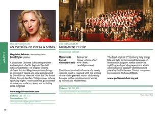 40MARCH 
Mon 16 March 19.30 
AN EVENING OF OPERA & SONG 
Magdalen Ashman mezzo soprano 
David Syrus piano 
A 2011 Susan Chilcott Scholarship winner 
and recipient of a Sir Reginald Goodall 
Scholarship from The Wagner Society 
of Great Britain, Magdalen Ashman brings 
an evening of opera and song accompanied 
by David Syrus, Head of Music for The Royal 
Opera, Covent Garden. This promises to be a 
sparkling night’s entertainment, guaranteed 
to make you smile, cry even, and including 
some surprises. 
www.magdalenashman.com 
Tickets: £25, £20, £15 
Concessions: £10 
Concert promoted by Magdalen Ashman 
Wed 18 March 19.30 
PARLIAMENT CHOIR 
Renaissance Rebirth 
Monteverdi Beatus Vir 
Purcell Come ye Sons of Art 
Nicholas O’Neill New work 
(world premiere) 
The vibrant musical influence of a newly 
restored court is coupled with the writing 
of one of the greatest minds of the early 
Baroque in this combination of works 
by Purcell and Monteverdi. 
The fresh style of 17th Century Italy brings 
life and light to the musical language of 
Restoration England in this concert of 
uplifting and sparkling repertoire, which 
also includes a specially-commissioned 
piece by the Parliament Choir’s composer-in- 
residence, Nicholas O’Neill. 
www.parliamentchoir.org.uk 
Tickets: £30, £20, £10 
Concert promoted by the Parliament Choir 
Photo: Edward Webb 
 