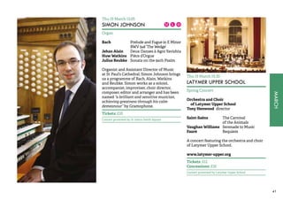 MARCH 
41 
Thu 19 March 13.05 
SIMON JOHNSON 
Organ 
Bach Prelude and Fugue in E Minor 
BWV 548 ‘The Wedge’ 
Jehan Alain Deux Danses à Agni Yavishta 
Huw Watkins Pièce d’Orgue 
Julius Reubke Sonata on the 94th Psalm 
Organist and Assistant Director of Music 
at St Paul’s Cathedral, Simon Johnson brings 
us a programme of Bach, Alain, Watkins 
and Reubke. Simon works as a soloist, 
accompanist, improviser, choir director, 
composer, editor and arranger and has been 
named “a brilliant and sensitive musician, 
achieving greatness through his calm 
demeanour” by Gramophone. 
Tickets: £10 
Concert promoted by St John’s Smith Square 
Thu 19 March 19.30 
LATYMER UPPER SCHOOL 
Spring Concert 
Orchestra and Choir 
of Latymer Upper School 
Tony Henwood director 
Saint-Saëns The Carnival 
of the Animals 
Vaughan Williams Serenade to Music 
Fauré Requiem 
A concert featuring the orchestra and choir 
of Latymer Upper School. 
www.latymer-upper.org 
Tickets: £12 
Concessions: £10 
Concert promoted by Latymer Upper School 
 