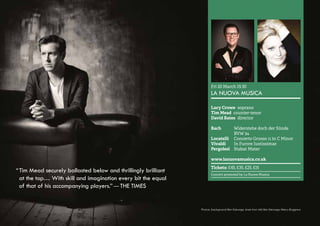 42 
Fri 20 March 19.30 
LA NUOVA MUSICA 
Lucy Crowe soprano 
Tim Mead counter-tenor 
David Bates director 
Bach Widerstehe doch der Sünde 
BVW 54 
Locatelli Concerto Grosso 11 in C Minor 
Vivaldi In Furore Iustissimae 
Pergolesi Stabat Mater 
www.lanuovamusica.co.uk 
Tickets: £45, £35, £25, £15 
Concert promoted by La Nuova Musica 
“ Tim Mead securely ballasted below and thrillingly brilliant 
at the top… With skill and imagination every bit the equal 
of that of his accompanying players.” — THE TIMES 
Photos: (background) Ben Ealovega; (inset from left) Ben Ealovega; Marco Boggreve 
 