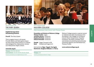 MARCH 
43 
Sat 21 March 19.30 
THE FAIRY QUEEN 
English Baroque Choir 
Brandenburg Sinfonia 
Purcell The Fairy Queen 
This is magical music in all senses. 
Purcell’s Spirits and Demi-gods conjure 
up every mood, every humour in a vibrant 
score designed for a Restoration version 
of A Midsummer Night’s Dream. 
www.ebc.org.uk 
Tickets: £28, £23, £18, £12 
Concessions: £25.20, £20.70, £16.20, £10.80 
Concert promoted by the English Baroque Choir 
Sun 22 March 19.00 
MALVERN COLLEGE 
150th Anniversary Gala Concert with Thomas Trotter 
Ensembles and Soloists of Malvern College 
Thomas Trotter organ 
Jonathan Brown conductor 
Stephen McDade conductor 
Edward Swindell conductor 
Handel Organ Concerto in Bb 
Bach Prelude and Fugue in G 
And works by Elgar, Tippett, Van Igede, 
Beethoven, Vaughan Williams and Parry. 
Malvern College presents a special concert 
to celebrate the 150th Anniversary of its 
foundation. The College’s 1st Orchestra, 
Concert Band, Chapel Choir, Chamber 
Orchestra, Jazz Band, Chamber Choir 
and soloists are joined by internationally 
renowned organist and Old Malvernian, 
Thomas Trotter. 
www.malverncollege.org.uk 
Tickets: £15 
Concert promoted by Malvern College 
 