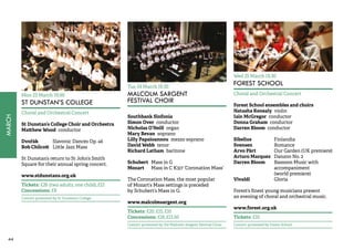 44MARCH 
Mon 23 March 19.00 
ST DUNSTAN’S COLLEGE 
Choral and Orchestral Concert 
St Dunstan’s College Choir and Orchestra 
Matthew Wood conductor 
Dvořák Slavonic Dances Op. 46 
Bob Chilcott Little Jazz Mass 
St Dunstan’s return to St John’s Smith 
Square for their annual spring concert. 
www.stdunstans.org.uk 
Tickets: £26 (two adults, one child), £12 
Concessions: £8 
Concert promoted by St Dunstan’s College 
Tue 24 March 19.30 
MALCOLM SARGENT 
FESTIVAL CHOIR 
Southbank Sinfonia 
Simon Over conductor 
Nicholas O’Neill organ 
Mary Bevan soprano 
Lilly Papaioannou mezzo soprano 
David Webb tenor 
Richard Latham baritone 
Schubert Mass in G 
Mozart Mass in C K317 ‘Coronation Mass’ 
The Coronation Mass, the most popular 
of Mozart’s Mass settings is preceded 
by Schubert’s Mass in G. 
www.malcolmsargent.org 
Tickets: £20, £15, £10 
Concessions: £18, £13.50 
Concert promoted by the Malcolm Sargent Festival Choir 
Wed 25 March 19.30 
FOREST SCHOOL 
Choral and Orchestral Concert 
Forest School ensembles and choirs 
Natasha Kenealy violin 
Iain McGregor conductor 
Donna Graham conductor 
Darren Bloom conductor 
Sibelius Finlandia 
Svensen Romance 
Arvo Pärt Our Garden (UK premiere) 
Arturo Marquez Danzon No. 2 
Darren Bloom Bassoon Music with 
accompaniment 
(world premiere) 
Vivaldi Gloria 
Forest’s finest young musicians present 
an evening of choral and orchestral music. 
www.forest.org.uk 
Tickets: £10 
Concert promoted by Forest School 
 