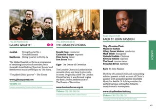 MARCH 
45 
Thu 26 March 13.05 
GILDAS QUARTET 
Janáček String Quartet No. 1 
‘Kreutzer Sonata’ 
Beethoven String Quartet in Eb Op. 74 
The Gildas Quartet performs a programme 
of ravishing colours and contrasts, with 
Janacek’s breathtaking ‘Kreutzer Sonata’ and 
Beethoven’s much loved Opus 74 ‘The Harp’. 
“The gifted Gildas quartet” – The Times 
www.gildasquartet.com 
Tickets: £10 
Concert promoted by St John’s Smith Square 
Thu 26 March 19.30 
THE LONDON CHORUS 
Ronald Corp conductor 
Catherine Hopper soprano 
Peter Authy tenor 
Sam Evans bass 
Elgar The Dream of Gerontius 
The London Chorus is London’s most 
versatile choir and here it returns to 
its roots. Originally called The London 
Choral Society it was formed to give 
the first London performance of 
The Dream of Gerontius. 
www.londonchorus.org.uk 
Tickets: £25, £20, £16, £14 
Concert promoted by The London Chorus 
Fri 27 March 19.30 
BACH ST JOHN PASSION 
City of London Choir 
Music for Awhile 
Hilary Davan Wetton conductor 
Mark Wilde Evangelist 
Njabulo Madlala Christus 
Rebecca Bottone soprano 
Tim Mead counter-tenor 
Benjamin Bevan baritone 
Bach St John Passion 
The City of London Choir and outstanding 
soloists present a vivid account of Christ’s 
passion with acclaimed period ensemble 
Music for Awhile. St John’s provides the 
perfect baroque setting for JS Bach’s 
most dramatic masterpiece. 
www.cityoflondonchoir.org 
Tickets: £30, £25, £20, £15 
Concert promoted by the City of London Choir 
 