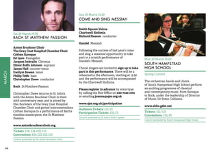 46MARCH 
Sat 28 March 19.30 
BACH ST MATTHEW PASSION 
Anton Bruckner Choir 
The Grey Coat Hospital Chamber Choir 
Cöthen Baroque 
Ed Lyon Evangelist 
Jacques Imbrailo Christus 
Elinor Rolfe Johnson soprano 
James Hall counter-tenor 
Gwilym Bowen tenor 
Philip Tebb bass 
Christopher Dawe conductor 
Bach St Matthew Passion 
Christopher Dawe returns to St John’s 
with the Anton Bruckner Choir in their 
20th anniversary year, and is joined by 
the choristers of the Grey Coat Hospital 
Chamber Choir and period instrumentalists 
Cöthen Baroque in a performance of Bach’s 
timeless masterpiece, the St Matthew 
Passion. 
www.antonbrucknerchoir.org 
Tickets: £26, £24, £20, £15 
Concessions: £24, £22, £18, £13 
Concert promoted by the Anton Bruckner Choir 
Sun 29 March 19.30 
COME AND SING MESSIAH 
Smith Square Voices 
Chartwell Sinfonia 
Richard Heason conductor 
Handel Messiah 
Following the success of last year’s come 
and sing, a seasonal opportunity to take 
part in a scratch performance of 
Handel’s Messiah. 
Choral singers are invited to sign up to take 
part in this performance. There will be a 
rehearsal in the afternoon, starting at 13.30 
and the performance will be accompanied 
by the Chartwell Sinfonia. 
Please register in advance by voice type 
by calling the Box Office on 020 7222 1061 
or emailing joanna@sjss.org.uk 
www.sjss.org.uk/participation 
Audience Tickets: £12, £8 
Participation Tickets: £10, £5 
Concert promoted by St John’s Smith Square 
Mon 30 March 19.00 
SOUTH HAMPSTEAD 
HIGH SCHOOL 
Spring Concert 
The orchestras, bands and choirs 
of South Hampstead High School perform 
an exciting programme of classical 
and contemporary music, from Baroque 
to Rock, under the leadership of Director 
of Music, Dr Steve Collisson. 
www.shhs.gdst.net 
Tickets: £12, £10 
Concessions: £10, £8 
Concert promoted by South Hampstead High School 
 