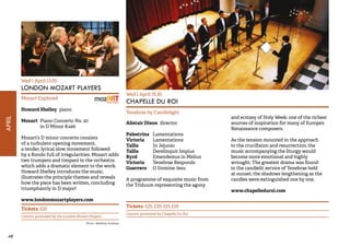 48APRIL 
Wed 1 April 13.05 
LONDON MOZART PLAYERS 
Mozart Explored 
Howard Shelley piano 
Mozart Piano Concerto No. 20 
in D Minor K466 
Mozart’s D minor concerto consists 
of a turbulent opening movement, 
a tender, lyrical slow movement followed 
by a Rondo full of irregularities. Mozart adds 
two trumpets and timpani to the orchestra 
which adds a dramatic element to the work. 
Howard Shelley introduces the music, 
illustrates the principle themes and reveals 
how the piece has been written, concluding 
triumphantly in D major! 
www.londonmozartplayers.com 
Tickets: £10 
Concert promoted by the London Mozart Players 
Wed 1 April 19.30 
CHAPELLE DU ROI 
Tenebrae by Candlelight 
Alistair Dixon director 
Palestrina Lamentations 
Victoria Lamentations 
Tallis In Jejunio 
Tallis Derelinquit Impius 
Byrd Emendemus in Melius 
Victoria Tenebrae Responds 
Guerrero O Domine Jesu 
A programme of exquisite music from 
the Triduum representing the agony 
and ecstasy of Holy Week: one of the richest 
sources of inspiration for many of Europe’s 
Renaissance composers. 
As the tension mounted in the approach 
to the crucifixion and resurrection, the 
music accompanying the liturgy would 
become more emotional and highly 
wrought. The greatest drama was found 
in the candlelit service of Tenebrae held 
at sunset; the shadows lengthening as the 
candles were extinguished one by one. 
www.chapelleduroi.com 
Tickets: £25, £20, £15, £10 
Concert promoted by Chapelle Du Roi 
Photo: Matthew Andrews 
 