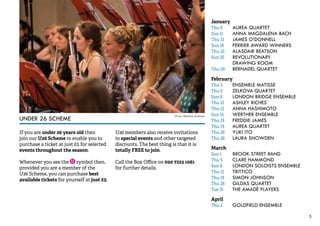 5 
UNDER 26 SCHEME 
If you are under 26 years old then 
join our U26 Scheme to enable you to 
purchase a ticket at just £5 for selected 
events throughout the season. 
Whenever you see the symbol then, 
provided you are a member of the 
U26 Scheme, you can purchase best 
available tickets for yourself at just £5. 
U26 members also receive invitations 
to special events and other targeted 
discounts. The best thing is that it is 
totally FREE to join. 
Call the Box Office on 020 7222 1061 
for further details. 
January 
Thu 8 AUREA QUARTET 
Sun 11 ANNA MAGDALENA BACH 
Thu 15 JAMES O’DONNELL 
Sun 18 FERRIER AWARD WINNERS 
Thu 22 ALASDAIR BEATSON 
Sun 25 REVOLUTIONARY 
DRAWING ROOM 
Thu 29 BERNADEL QUARTET 
February 
Thu 5 ENSEMBLE MATISSE 
Thu 5 ZELKOVA QUARTET 
Sun 8 LONDON BRIDGE ENSEMBLE 
Thu 12 ASHLEY RICHES 
Thu 12 ANNA HASHIMOTO 
Sun 15 WERTHER ENSEMBLE 
Thu 19 FREDDIE JAMES 
Thu 19 AUREA QUARTET 
Thu 26 YUKI ITO 
Thu 26 LAURA SNOWDEN 
March 
Sun 1 BROOK STREET BAND 
Thu 5 CLARE HAMMOND 
Sun 8 LONDON SOLOISTS ENSEMBLE 
Thu 12 TRITTICO 
Thu 19 SIMON JOHNSON 
Thu 26 GILDAS QUARTET 
Tue 31 THE AMADÈ PLAYERS 
April 
Thu 2 GOLDFIELD ENSEMBLE 
Photo: Matthew Andrews 
 