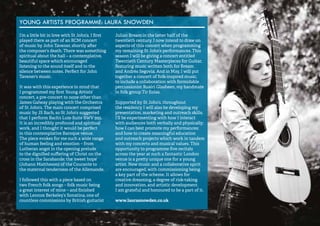 52 
YOUNG ARTISTS PROGRAMME: LAURA SNOWDEN 
I’m a little bit in love with St John’s. I first 
played there as part of an RCM concert 
of music by John Tavener, shortly after 
the composer’s death. There was something 
spiritual about the hall – a contemplative, 
beautiful space which encouraged 
listening to the sound itself and to the 
silence between notes. Perfect for John 
Tavener’s music. 
It was with this experience in mind that 
I programmed my first Young Artists’ 
concert, a pre-concert to none other than 
James Galway playing with the Orchestra 
of St John’s. The main concert comprised 
music by JS Bach, so St John’s suggested 
that I perform Bach’s Lute Suite BWV 995. 
It is an incredibly profound and spiritual 
work, and I thought it would be perfect 
in this contemplative Baroque venue. 
The piece evokes for me such a wide range 
of human feeling and emotion – from 
Lutheran angst in the opening prelude 
to the dignified suffering of Christ on the 
cross in the Sarabande; the ‘sweet hope’ 
(Johann Mattheson) of the Courante to 
the maternal tenderness of the Allemande. 
I followed this with a piece based on 
two French folk songs – folk music being 
a great interest of mine – and finished 
with Lennox Berkeley’s Sonatina, one of 
countless commissions by British guitarist 
Julian Bream in the latter half of the 
twentieth century. I now intend to draw on 
aspects of this concert when programming 
my remaining St John’s performances. This 
season I will be giving a concert entitled 
Twentieth Century Masterpieces for Guitar, 
featuring music written both for Bream 
and Andrés Segovia. And in May, I will put 
together a concert of folk-inspired music, 
to include a collaboration with formidable 
percussionist Ruairi Glasheen, my bandmate 
in folk group Tir Eolas. 
Supported by St John’s, throughout 
the residency I will also be developing my 
presentation, marketing and outreach skills. 
I’ll be experimenting with how I interact 
with audiences both verbally and physically; 
how I can best promote my performances; 
and how to create meaningful education 
and outreach projects which work in tandem 
with my concerts and musical values. This 
opportunity to programme five recitals 
across the year at such a fantastic London 
venue is a pretty unique one for a young 
artist. New music and a collaborative spirit 
are encouraged, with commissioning being 
a key part of the scheme. It allows for 
creative dreaming, a degree of risk-taking 
and innovation, and artistic development. 
I am grateful and honoured to be a part of it. 
www.laurasnowden.co.uk 
 