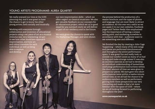 54 
YOUNG ARTISTS PROGRAMME: AUREA QUARTET 
We really enjoyed our time at the SJSS 
planning day, and it was great to have 
the chance to get to know the other 
young artists, both socially and musically. 
Working with everyone through 
collaboration and invention of educational 
projects using a set piece of art as a musical 
stimulus was very interesting: we got 
to see how other musicians approach 
improvisation, and how art 
and colour translate for each 
individual, as well as being 
able to explore 
and develop 
our own improvisation skills – which we 
often neglect as classical musicians. We also 
got valuable feedback on our concepts for 
an educational project, which set us in good 
stead for any outreach work we will deliver 
as part of our residency and in the future. 
We were given the chance to speak with 
the Marketing Manager, and were shown 
the process behind the production of a 
season brochure, and the types of photos 
and language that are most likely to attract 
an audience. All this was very useful as we 
can apply it to our own websites, Facebook 
pages and Twitter feeds! Also emphasised 
was the importance of having a unique 
selling point, and marketing ourselves in 
accordance with that – audiences want to 
see something new and different. 
We finished the day by creating a John Cage 
‘happening’ – where many of his solo songs 
and pieces are performed simultaneously 
and throughout the entire performance 
space. It was great fun and really took us 
outside our comfort zones as many of us had 
to sing and make strange noises! It was also 
an excellent exercise as we had to develop 
an individual understanding of (sometimes 
confusing) performance instructions within 
the short amount of time we were given to 
prepare our pieces. We each gave very short 
performances twice within a twelve minute 
overall time, so we all had the chance to be 
audience members as well as performers; 
gaining both these perspectives was very 
interesting and made us feel a lot more 
familiar with the space of SJSS – where 
we are all looking forward to performing 
throughout the year! 
www.aureaquartet.co.uk 
 