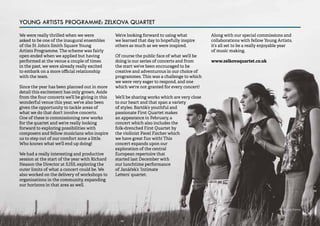 55 
We were really thrilled when we were 
asked to be one of the inaugural ensembles 
of the St John’s Smith Square Young 
Artists Programme. The scheme was fairly 
open ended when we applied but having 
performed at the venue a couple of times 
in the past, we were already really excited 
to embark on a more official relationship 
with the team. 
Since the year has been planned out in more 
detail this excitement has only grown. Aside 
from the four concerts we’ll be giving in this 
wonderful venue this year, we’ve also been 
given the opportunity to tackle areas of 
what we do that don’t involve concerts. 
One of these is commissioning new works 
for the quartet and we’re really looking 
forward to exploring possibilities with 
composers and fellow musicians who inspire 
us to step out of our comfort zone a little. 
Who knows what we’ll end up doing! 
We had a really interesting and productive 
session at the start of the year with Richard 
Heason the Director at SJSS, exploring the 
outer limits of what a concert could be. We 
also worked on the delivery of workshops to 
organisations in the community, expanding 
our horizons in that area as well. 
We’re looking forward to using what 
we learned that day to hopefully inspire 
others as much as we were inspired. 
Of course the public face of what we’ll be 
doing is our series of concerts and from 
the start we’ve been encouraged to be 
creative and adventurous in our choice of 
programmes. This was a challenge to which 
we were very eager to respond, and one 
which we're not granted for every concert! 
We’ll be sharing works which are very close 
to our heart and that span a variety 
of styles. Bartók’s youthful and 
passionate First Quartet makes 
an appearance in February, a 
concert which also includes the 
folk-drenched First Quartet by 
the violinist Pavel Fischer which 
we have great fun with! This 
concert expands upon our 
exploration of the central 
European repertoire that 
started last December with 
our lunchtime performance 
of Janáček’s ‘Intimate 
Letters’ quartet. 
Along with our special commissions and 
collaborations with fellow Young Artists, 
it’s all set to be a really enjoyable year 
of music making. 
www.zelkovaquartet.co.uk 
YOUNG ARTISTS PROGRAMME: ZELKOVA QUARTET 
Photo: Jon Dennis 
 