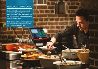 56 
Photo: Matthew Andrews 
PRE-CONCERT DINING OFFER 
Book a ticket for selected evening 
concerts and enjoy a three-course 
meal in our à la carte restaurant for 
just £25, including a complimentary 
glass of wine or beer. 
Book online or take advantage of our 
pre-concert offer when you call the 
Box Office on 020 7222 1061 
 