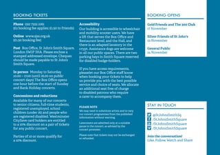 59 
BOOKING TICKETS 
Phone 020 7222 1061 
(£2 booking fee applies; £1.50 to Friends) 
Online www.sjss.org.uk 
(£1.50 booking fee) 
Post Box Office, St John’s Smith Square, 
London SW1P 3HA. Please enclose a 
stamped addressed envelope. Cheques 
should be made payable to St John’s 
Smith Square. 
In person Monday to Saturday 
10.00 – 17.00 (until 18.00 on public 
concert days) The Box Office opens 
one hour before the start of Sunday 
and Bank Holiday concerts. 
Concessions and reductions 
Available for many of our concerts 
to senior citizens, full-time students, 
registered unemployed, school 
children (under 16) and people who 
are registered disabled. Westminster 
CitySave card holders are entitled 
to a 10% discount on a pair of tickets 
for any public concert. 
Parties of 10 or more qualify for 
a 10% discount. 
Accessibility 
Our building is accessible to wheelchair 
and mobility scooter users. We have 
a lift that serves the Box Office and 
Restaurant level, and the Hall, and 
there is an adapted lavatory in the 
crypt. Assistance dogs are welcome 
in all our public spaces. There are two 
parking bays in Smith Square reserved 
for disabled badge-holders. 
If you have access requirements, 
pleaselet our Box Office staff know 
when booking your tickets to help 
us provide you with the best possible 
service and choice of seats. We allocate 
an additional seat free of charge 
to disabled patrons who require 
a carer to accompany them. 
PLEASE NOTE 
We may need to substitute artists and to vary 
our concert programmes from the published 
information without warning. 
Latecomers are admitted only at a suitable 
pause in the concert, as advised by the 
concert promoter. 
Please note that tickets may not be exchanged 
or refunded. 
BOOKING OPENS 
Gold Friends and The 300 Club 
17 November 
Silver Friends of St John's 
22 November 
General Public 
24 November 
STAY IN TOUCH 
@StJohnsSmithSq 
/StJohnsSmithSquare 
/StJohnsSmithSquare 
/StJohnsSmithSquare 
Join the conversation! 
Like, Follow, Watch and Share 
 