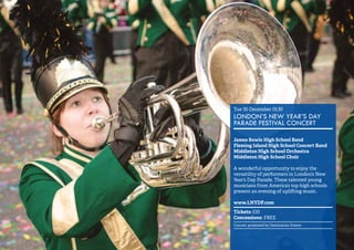 6 
Tue 30 December 19.30 
LONDON’S NEW YEAR’S DAY 
PARADE FESTIVAL CONCERT 
James Bowie High School Band 
Fleming Island High School Concert Band 
Middleton High School Orchestra 
Middleton High School Choir 
A wonderful opportunity to enjoy the 
versatility of performers in London’s New 
Year’s Day Parade. These talented young 
musicians from America’s top high schools 
present an evening of uplifting music. 
www.LNYDP.com 
Tickets: £10 
Concessions: FREE 
Concert promoted by Destination Events 
 
