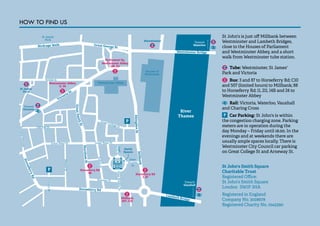 60 
Birdcage Walk Great George St 
Tothi ll St 
P 
Toward 
Waterloo 
Westminster Bridge 
River 
Thames 
Houses of 
Parliament 
St James’ 
Park 
Parliament Sq. 
Westminster Abbey 
Westminster Abbey 
Smith 
Square 
Horseferry Rd 
Horseferry Rd 
Great Peter St 
Old Pye St 
Great College St 
Great Peter St 
Dean 
Stanley 
St 
North St 
Dean Bradley St 
Struon Ground 
Lord 
Tuon St 
Monck St 
Arneway St 
Romney St 
Lambeth Bridge 
Victoria St 
Abingdon St Millbank 
Marsham St 
P 
P 
Toward 
Vauxhall 
Toward 
Victoria 
Great Smith St 
Westminster 
St James’ 
Park 
Westminster Abbey 
  , €‚ 
Horseferry Rd 
ƒƒ Horseferry Rd 
„, ƒ… 
Millbank 
†‡ˆ, C Š 
 ‚ƒ, €   
St John's is just off Millbank between 
Westminster and Lambeth Bridges, 
close to the Houses of Parliament 
and Westminster Abbey, and a short 
walk from Westminster tube station. 
Tube: Westminster, St James' 
Park and Victoria 
Bus: 3 and 87 to Horseferry Rd; C10 
and 507 (limited hours) to Millbank; 88 
to Horseferry Rd; 11, 211, 14B and 24 to 
Westminster Abbey 
Rail: Victoria, Waterloo, Vauxhall 
and Charing Cross 
Car Parking: St John's is within 
the congestion charging zone. Parking 
meters are in operation during the 
day Monday – Friday until 18.00. In the 
evenings and at weekends there are 
usually ample spaces locally. There is 
Westminster City Council car parking 
on Great College St and Arneway St. 
St John's Smith Square 
Charitable Trust 
Registered Office: 
St John's Smith Square 
London SW1P 3HA 
Registered in England 
Company No. 3028678 
Registered Charity No. 1045390 
HOW TO FIND US 
