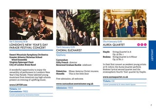 JANUARY 
7 
Thu 8 January 13.05 
AUREA QUARTET 
Haydn String Quartet in A 
Op. 55 No. 1 
Brahms String Quartet in A Minor 
Op. 51 No. 2 
In their first concert as resident young artists 
at St John’s, the Aurea Quartet perform 
Brahms’ lyrical second quartet and the 
stratospheric fourth ‘Tost’ quartet by Haydn. 
www.aureaquartet.co.uk 
Tickets: £10 
Concert promoted by St John’s Smith Square 
Sat 3 January 19.30 
LONDON’S NEW YEAR’S DAY 
PARADE FESTIVAL CONCERT 
Desert Mountain Symphony Orchestra 
Greater Atlanta Christian School 
Wind Ensemble 
Virginia Episcopal Choir 
City of London Brass Band 
A wonderful opportunity to enjoy the 
versatility of performers in London’s New 
Year’s Day Parade. These talented young 
musicians from America’s top high schools 
present an evening of uplifting music. 
www.LNYDP.com 
Tickets: £10 
Concessions: FREE 
Concert promoted by Destination Events 
Tue 6 January 13.05 
CHORAL EUCHARIST 
Epiphany 
Cantandum 
Gilly French director 
Reverend Graham Buckle celebrant 
Palestrina Missa: Aeterna Christi munera 
Howells This is the little door 
Free admission, all welcome. 
www.cantandum.westminster.org.uk 
Admission: FREE 
 