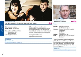 8 JANUARY 
Sun 11 January 15.00 
THE NOTEBOOKS OF ANNA MAGDALENA BACH 
Kate Semmens soprano 
Steven Devine harpsichord 
Bach 4th and 5th French Suites 
Schlummert Ein 
Bist Du Bei Mir 
and other famous items. 
Offering a glimpse into domestic 
music-making in one of the most creative 
musical households in the 18th century, 
the notebooks contain vocal and keyboard 
items by JS Bach and his contemporaries. 
www.stevendevine.com 
www.katesemmens.com 
Tickets: £14 
Concessions: £10 
Concert promoted by St John’s Smith Square 
Thu 15 January 13.05 
JAMES O’DONNELL 
Organ 
Duruflé Prélude sur l’Introit 
de l’Epiphanie Op. 13 
Messiaen from La Nativité du Seigneur: 
Les Bergers 
Les Anges 
Les Mages 
Nielsen Commotio Op. 58 
Bach Prelude and fugue in C major 
BWV 547 
James O’Donnell is Organist and Master 
of the Choristers of Westminster Abbey. 
Internationally recognised as a conductor 
and organ recitalist, today he performs a 
powerfully evocative programme in this 
season of Epiphany. 
Tickets: £10 
Concert promoted by St John’s Smith Square 
 
