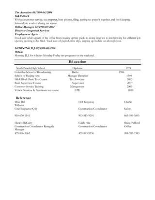 Tax Associate 01/1994-04/2004 
H&R Block 
Worked customer service, tax preparer, busy phones, filing, putting tax paper’s together, and bookkeeping. 
Seasonal job worked during tax season. 
Office Manager 04/1999-01/2004 
Diversco Integrated Services 
Employment Agent 
I took care of all aspects of the office from making up hire packs to doing drug test to interviewing for different job 
opening needing to be filled. Took care of payroll, time slips, keeping up to date on all employees. 
MORNING D.J 09/1989-08/1996 
WBLE 
Morning D.J. for 6 hours Monday-Friday ran programs on the weekend. 
Education 
South Panola High School Diploma 1978 
Columbia School of Broadcasting Radio 1986 
School of Healing Arts Massage Therapist 1998 
H&R Block Basic Tax Course Tax Associate 2003 
Basic Supervisor Course Supervisor 2007 
Customer Service Training Management 2009 
Vehicle Services & Petroleum tax course CPE 2010 
Reference 
Mike Hill HD Ridgeway Charlie 
Williams 
Chief Inspector QIS Construction Coordinator Safety 
918-630-1141 903-815-9201 865-599-5895 
Harley McCurry Caleb Free Shana Pafford 
Construction Coordinator Renegade Construction Coordinator Office 
Manager 
479-806-3062 479-883-9236 208-703-7383 
