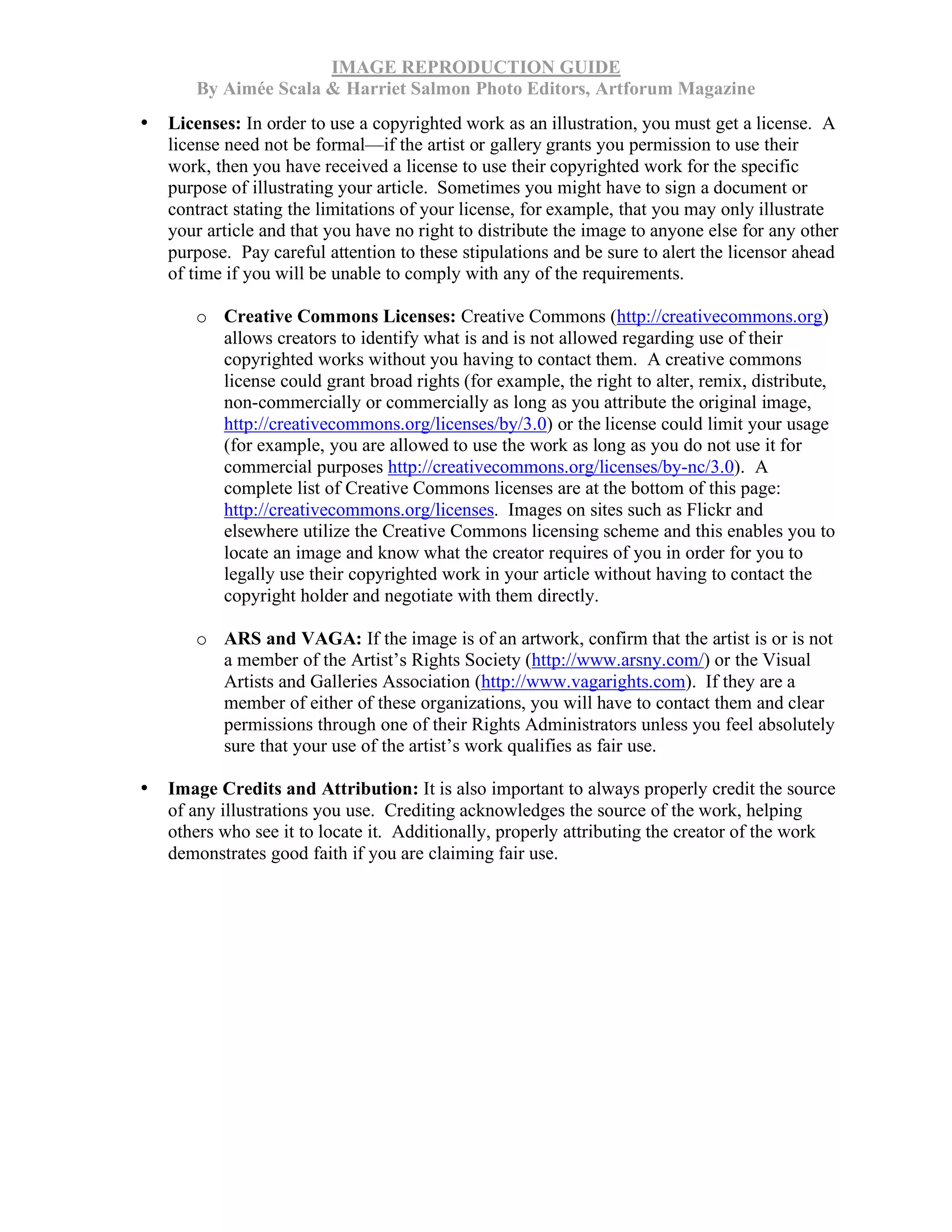 IMAGE REPRODUCTION GUIDE
By Aimée Scala & Harriet Salmon Photo Editors, Artforum Magazine
• Licenses: In order to use a copyrighted work as an illustration, you must get a license. A
license need not be formal—if the artist or gallery grants you permission to use their
work, then you have received a license to use their copyrighted work for the specific
purpose of illustrating your article. Sometimes you might have to sign a document or
contract stating the limitations of your license, for example, that you may only illustrate
your article and that you have no right to distribute the image to anyone else for any other
purpose. Pay careful attention to these stipulations and be sure to alert the licensor ahead
of time if you will be unable to comply with any of the requirements.
o Creative Commons Licenses: Creative Commons (http://creativecommons.org)
allows creators to identify what is and is not allowed regarding use of their
copyrighted works without you having to contact them. A creative commons
license could grant broad rights (for example, the right to alter, remix, distribute,
non-commercially or commercially as long as you attribute the original image,
http://creativecommons.org/licenses/by/3.0) or the license could limit your usage
(for example, you are allowed to use the work as long as you do not use it for
commercial purposes http://creativecommons.org/licenses/by-nc/3.0). A
complete list of Creative Commons licenses are at the bottom of this page:
http://creativecommons.org/licenses. Images on sites such as Flickr and
elsewhere utilize the Creative Commons licensing scheme and this enables you to
locate an image and know what the creator requires of you in order for you to
legally use their copyrighted work in your article without having to contact the
copyright holder and negotiate with them directly.
o ARS and VAGA: If the image is of an artwork, confirm that the artist is or is not
a member of the Artist’s Rights Society (http://www.arsny.com/) or the Visual
Artists and Galleries Association (http://www.vagarights.com). If they are a
member of either of these organizations, you will have to contact them and clear
permissions through one of their Rights Administrators unless you feel absolutely
sure that your use of the artist’s work qualifies as fair use.
• Image Credits and Attribution: It is also important to always properly credit the source
of any illustrations you use. Crediting acknowledges the source of the work, helping
others who see it to locate it. Additionally, properly attributing the creator of the work
demonstrates good faith if you are claiming fair use.
 