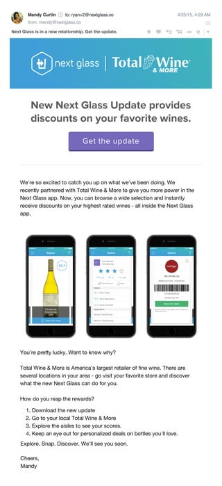 6/1/15, 4:29 AM
Next Glass is in a new relationship. Get the update.
We're so excited to catch you up on what we’ve been doing. We
recently partnered with Total Wine & More to give you more power in the
Next Glass app. Now, you can browse a wide selection and instantly
receive discounts on your highest rated wines - all inside the Next Glass
app.
You’re pretty lucky. Want to know why?
Total Wine & More is America’s largest retailer of ﬁne wine. There are
several locations in your area - go visit your favorite store and discover
what the new Next Glass can do for you.
How do you reap the rewards?
1. Download the new update
2. Go to your local Total Wine & More
3. Explore the aisles to see your scores.
4. Keep an eye out for personalized deals on bottles you'll love.
Explore. Snap. Discover. We’ll see you soon.
Cheers,
Mandy
Get the update
New Next Glass Update provides
discounts on your favorite wines.
 