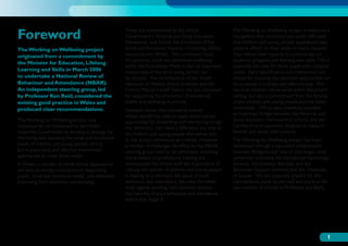 Foreword                                             These are underpinned by the Welsh
                                                     Government’s Personal and Social Education
                                                     framework, and include the translation of the
                                                                                                          The Working on Wellbeing project is based on a
                                                                                                          recognition that emotional and social difficulties
                                                                                                          that children and young people experience have
The Working on Wellbeing project                     Social and Emotional Aspects of Learning (SEAL)      adverse effects on their ability to learn, because
originated from a commitment by                      resources into Welsh. The curriculum focus           they reduce their capacity to concentrate on
                                                     for personal, social and emotional wellbeing         academic progress and learning new skills. This is
the Minister for Education, Lifelong
                                                     within the Foundation Phase is also an important     especially the case for those pupils with complex
Learning and Skills in March 2006                    component of the work being carried out              needs. Early identification and intervention are
to undertake a National Review of                    by schools. The contributions of the Welsh           crucial for ensuring that specialist approaches can
Behaviour and Attendance (NBAR).                     Network of Healthy School Schemes and the            be accessed in a timely and effective way. This
An independent steering group, led                   Primary Mental Health Teams are also important       not only involves robust work within the school
by Professor Ken Reid, considered the                for supporting the promotion of emotional            setting, but also a commitment from the families
existing good practice in Wales and                  health and wellbeing in schools.                     of the children and young people and the wider
produced clear recommendations.                      Research shows that a properly trained               community. This project therefore provides
                                                     school workforce, able to apply whole school         an important bridge between the Personal and
The Working on Wellbeing project was                 approaches for preventing and intervening in high    Social Education framework in schools and the
subsequently commissioned by the Welsh               risk behaviour, can make a difference not only to    Families First programme designed to support
Assembly Government to develop a strategy for        the children and young people themselves but         families and tackle child poverty.
identifying and assessing the social and emotional   to the school community as a whole. However,         The Working on Wellbeing project has been
needs of children and young people, and to           a number of challenges identified by the NBAR        developed through a successful collaboration
put in place early and effective intervention        steering group need to be addressed, including:      between Bridgend and Vale of Glamorgan local
approaches to meet those needs.                      the provision of professional training and           authorities (including the Educational Psychology
In Wales, a number of whole school approaches        development for school staff; the importance of      Services, the Inclusion Services, and the
are seen as strong components in supporting          utilising the opinion of children and young people   Behaviour Support Services) and the University
pupils’ social and emotional needs, and ultimately   in helping to understand the issues around           of Sussex. We are especially grateful for the
improving their behaviour and learning.              behaviour and attendance; the need for better        contributions made by the staff and pupils in the
                                                     multi-agency working; and concerns around            two clusters of schools in Porthcawl and Barry.
                                                     the histories of poor behaviour and attendance
                                                     before Key Stage 3.




                                                                                                                                                           1
 