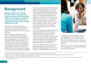 Background                                                            The Working on Wellbeing (WoW) project was
                                                                      designed to help Local Authorities and schools
                                                                      develop a comprehensive approach to social
Efforts to support the wellbeing                                      and emotional learning that includes identifying
of children and young people have                                     and meeting the social and emotional needs of
                                                                      all pupils. It recognizes that the behaviour of
become a national priority, especially
                                                                      children is a result of their social and emotional
in light of international comparisons                                 development, and that this in turn is influenced
of developed countries which have                                     by the social and emotional environment or
indicated relatively low levels of child                              climate that they experience inside and outside
wellbeing in the UK.                                                  school. Therefore, it helps schools to create
                                                                      a positive climate that promotes wellbeing
In one report, the UK was placed 17th or                              and supports the development of social and
lower out of 21 countries on dimensions such                          emotional skills.
as educational well-being, family and peer
relationships, behaviours and risks, and subjective                   The social and emotional development of children
well-being.1                                                          and young people is known to be complex.
                                                                      A large and rapidly growing body of research
Although wellbeing encompasses material/                              evidence has traced a multitude of factors
economic and physical health dimensions, it is                                                                                              For example, we know that children become
                                                                      involved, covering a wide range of topics including
widely understood that social relationships and                                                                                             increasingly mature in their ability to manage
                                                                      early infant-caregiver attachments, interactions
emotional experiences are a crucial bedrock for                                                                                             their emotions, both in terms of how they
                                                                      and relationships with parents and siblings, moral
wellbeing in children and young people, just as                                                                                             express them in public and in terms of how they
                                                                      reasoning, emotional control, self-perceptions,
they are for all human beings. Given that schools                                                                                           deal privately with distressing or uncomfortable
                                                                      gender development, and peer relations.3
are recognised to be one of the key settings for                                                                                            emotions.
the psychological development of children and                         This body of research shows a number of basic
                                                                                                                                            But we also know that, at any given age, children
young people2, this raises the question of what                       developmental patterns and sequences that
                                                                                                                                            and young people vary enormously in their social
schools can do to better understand and support                       children typically show as they move from early
                                                                                                                                            and emotional competence.
the social and emotional foundations of wellbeing.                    childhood to middle childhood to adolescence.


1	 UNICEF (2007). Innocenti Research Centre Report Card 7: An overview of child well-being in rich countries. Florence, Italy: UNICEF.
2	Banerjee, R., Tolmie, A.,  Boyle, J. (2011). Educational psychology: History and overview. In G. Davey (Ed.), Introduction to applied psychology. Chichester, West Sussex: Wiley.
3	 Siegler, R., Deloache, J.,  Eisenberg, N. (2010). How children develop. London: Worth.
4	Saarni, C., Campos, J., Camras, L.,  Witherington, D. (2006). Emotional development Action, communication, and understanding. In W. Damon, L. Lerner,  N. Eisenberg (Eds.), Handbook of child
   psychology. New York: Wiley.


2
 