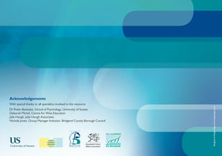 Acknowledgements
With special thanks to all specialists involved in this resource




                                                                          Designed at Design Stage www.designstage.co.uk
Dr Robin Banerjee, School of Psychology, University of Sussex
Deborah Michel, Centre for Wise Education
Julie Hough, Julie Hough Associates
Nichola Jones, Group Manager Inclusion, Bridgend County Borough Council
 