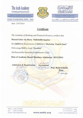 TheArabAcademy
for Banking and linancial Sciences
Date: 27/07/2015
Certic '
The Academy of Banking and Financial Sciences certifies that
Mourad Gaber Aly Morsy Nationality Egltptian
Has faffilled the Requirements of (M.B.A) in "Marketing ,,English study"
With average 92.8 %, Grade "Excellent"
And Successfully Passed the Comprehensive Exam.
Date of Academy Board Members Admission: 03ll2l20ll
,t -fr;A
Accountant
 5
" ,*
" Prof, Refat Gaballa
Deun
Gollege of postgraduate studies - Cairo ;J:-6Latl-t lLrjlOIJJ.$Iz ll5
Phone: (+202) 33353681
Fax : (+20D 33353681
E-mail: cairocollege@aabfs.org
(+Y.v) YrYoY.lAt r, : iLo
(+v.y) ryYort^r:oJt_e
E-mail: cairocollege@ aabfs.orgl tl^^ t.aabfs.org
 