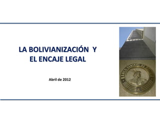 LA BOLIVIANIZACIÓN Y
   EL ENCAJE LEGAL

       Abril de 2012
 