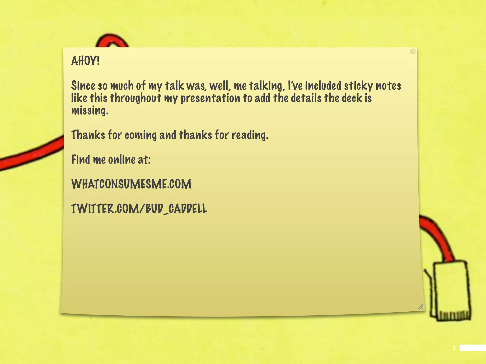 AHOY!

Since so much of my talk was, well, me talking, I’ve included sticky notes
like this throughout my presentation to add the details the deck is
missing.

Thanks for coming and thanks for reading.

Find me online at:

WHATCONSUMESME.COM

TWITTER.COM/BUD_CADDELL




                                                                             2
 
