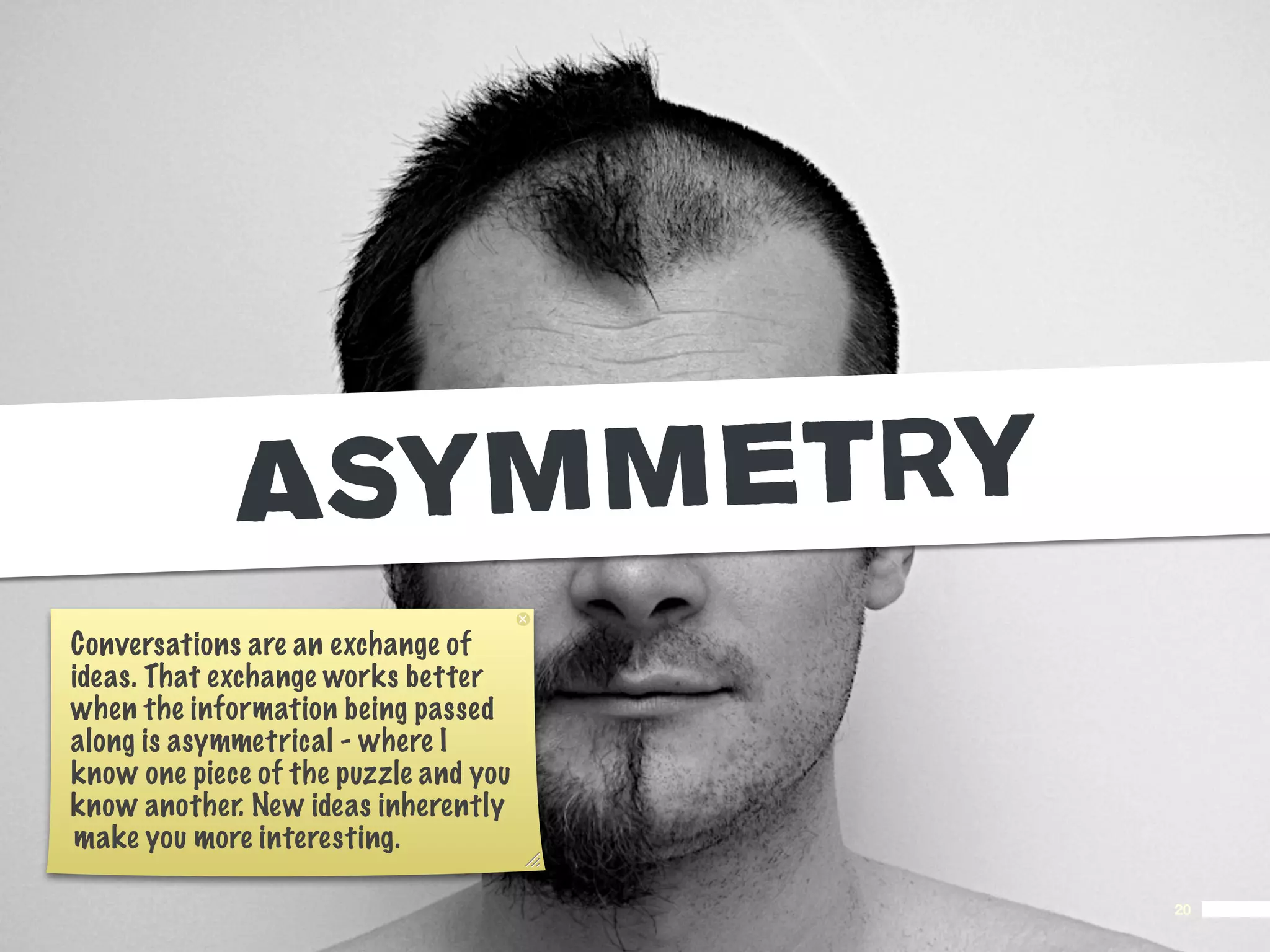 ASY MMETRY
Conversations are an exchange of
ideas. That exchange works better
when the information being passed
along is asymmetrical - where I
know one piece of the puzzle and you
know another. New ideas inherently
make you more interesting.

                                       20
 