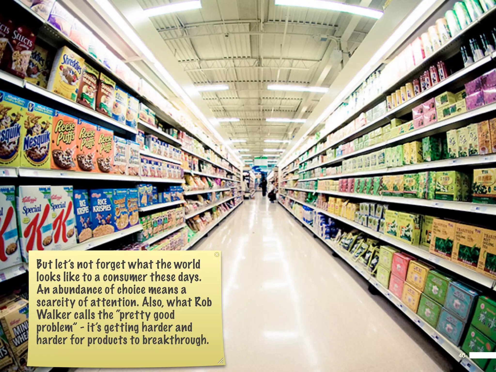 But let’s not forget what the world
looks like to a consumer these days.
An abundance of choice means a
scarcity of attention. Also, what Rob
Walker calls the “pretty good
problem” - it’s getting harder and
harder for products to breakthrough.
                                        40
 