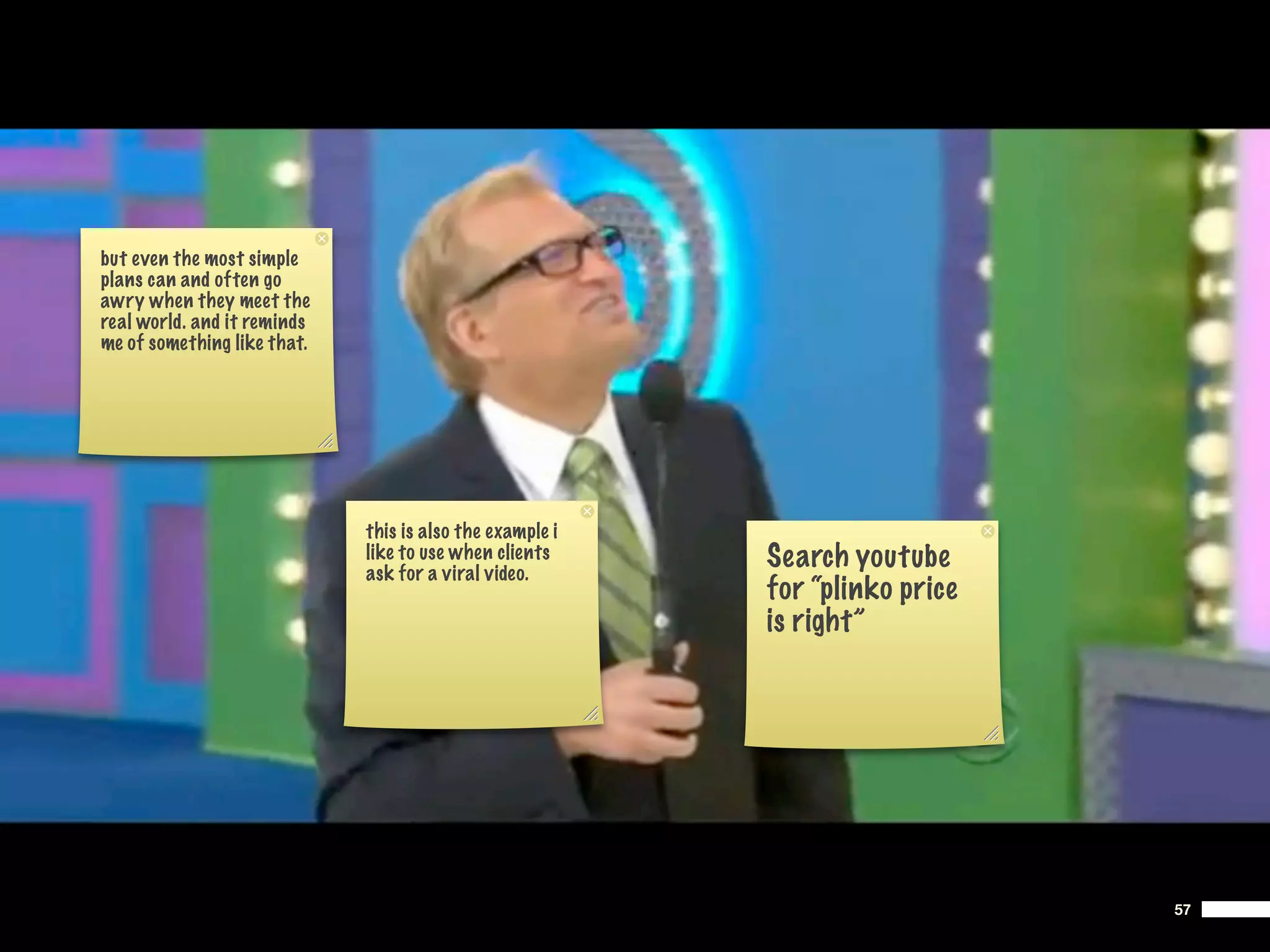 but even the most simple
plans can and often go
awry when they meet the
real world. and it reminds
me of something like that.




                             this is also the example i
                             like to use when clients
                             ask for a viral video.
                                                          Search youtube
                                                          for “plinko price
                                                          is right”




                                                                              57
 