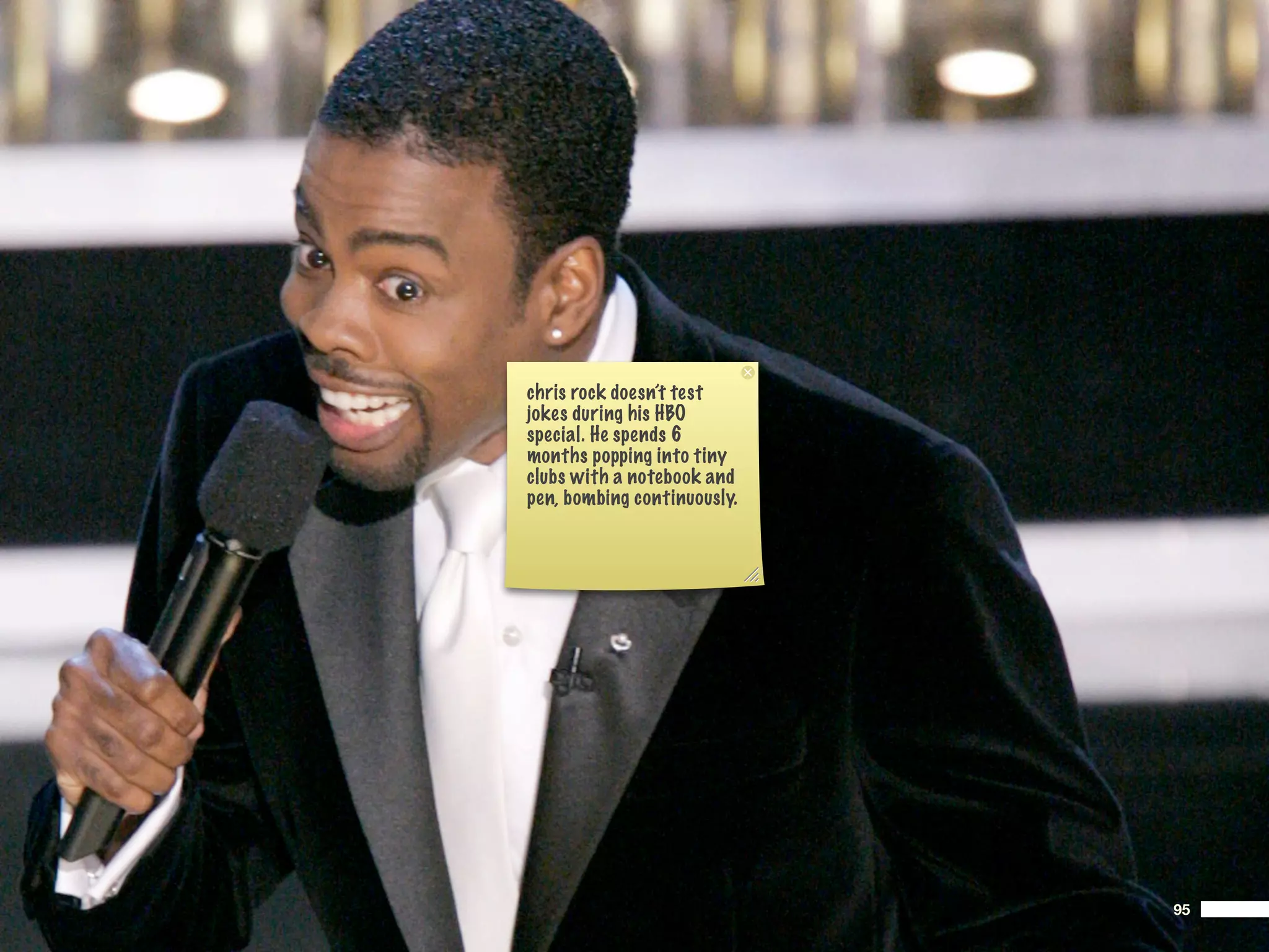 chris rock doesn’t test
jokes during his HBO
special. He spends 6
months popping into tiny
clubs with a notebook and
pen, bombing continuously.




                             95
 