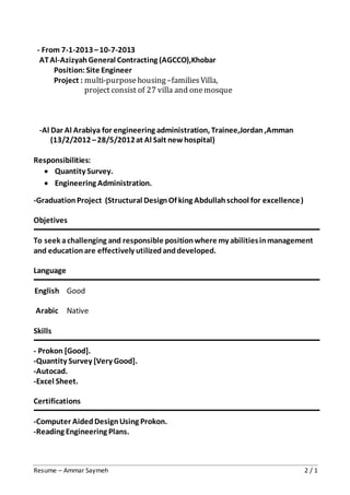 Resume – Ammar Saymeh 2 / 1
- From 7-1-2013–10-7-2013
ATAl-AzizyahGeneral Contracting (AGCCO),Khobar
Position:Site Engineer
Project : multi-purpose housing–families Villa,
project consist of 27 villa and onemosque
-Al Dar Al Arabiya for engineering administration, Trainee,Jordan,Amman
(13/2/2012–28/5/2012at Al Salt newhospital)
Responsibilities:
 Quantity Survey.
 Engineering Administration.
-GraduationProject (Structural DesignOf king Abdullahschool for excellence)
Objetives
To seek achallenging and responsible positionwhere my abilitiesinmanagement
and educationare effectively utilizedanddeveloped.
Language
English
Arabic
Good
Native
Skills
- Prokon [Good].
-Quantity Survey [Very Good].
-Autocad.
-Excel Sheet.
Certifications
-Computer AidedDesignUsing Prokon.
-Reading Engineering Plans.
 