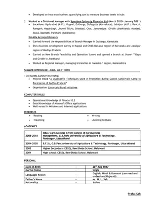  Developed an insurance business quantifying tool to measure business levels in hubs
 Worked as a Divisional Manager with Spandana Sphoorty Financial Ltd (March 2010- January 2011)
 Locations: Hyderabad (A.P.); Koppal, Gulberga, Sidlagutta (Karnakata); Jabalpur (M.P.); Ranchi,
Ramgarh, Hazaribagh, Jhumri Tillyia, Dhanbad, Chas, Jamshedpur, Giridih (Jharkhand); Nanded,
Akola, Basmath, Parbhani (Maharastra)
Notable Accomplishments
 Carried forward the responsibilities of Branch Manager in Gulbarga, Karnataka
 Did a business development survey in Koppal and Chikk Ballapur region of Karnataka and Jabalpur
region of Madhya Pradesh
 Carried on New Branch Feasibility and Operation Survey and opened a branch at Jhumri Tillaya
and Giridih in Jharkhand
 Worked as Regional Manager, managing 6 branches in Nanaded-1 region, Maharashtra
SUMMER INTERNSHIP- JUNE- JULY, 2009
Two months Summer Internship:
 Project titled “A Qualitative Techniques Used in Promotion during Castrol Sanjeevani Camp in
Rural Areas of Andhra Pradesh”
 Organization: Linterland Rural Initiatives
COMPUTER SKILLS
 Operational Knowledge of Finacle 10.2
 Good Knowledge of Microsoft Office applications
 Well versed in Windows and Internet applications
INTERESTS
 Reading  Writing
 Travelling  Listening to Music
AACCAADDEEMMIICCSS
2008-2010
MBA ( Agri business ) from College of Agribusiness
Management, G.B.Pant university of Agriculture & Technology,
Pantnagar, Uttrakhand
2004-2008 B.F.Sc, G.B.Pant university of Agriculture & Technology, Pantnagar, Uttarakhand
2003 Higher Secondary (CBSE), BeerSheba School, Haldwani
2001 High school (CBSE), BeerSheba School, Haldwani
PPEERRSSOONNAALL
Date of Birth - 26th
Aug 1987
Marital Status - Single
Languages Known -
English, Hindi & Kumauni (can read and
understand Gujarati)
Father’s Name - Mr. M. L. Sah
Nationality - Indian
-Praful Sah
 