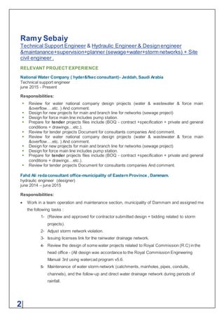 Ramy Sebaiy
Technical Support Engineer & Hydraulic Engineer & Designengineer
&maintanance+supervision+planner (sewage+water+storm networks) + Site
civil engineer .
2|
RELEVANT PROJECT EXPERIENCE
National Water Company ( hyder&fkec consultant)- Jeddah, Saudi Arabia
Technical support engineer
june 2015 - Present
Responsibilities:
 Review for water national company design projects (water & wastewater & force main
&overflow….etc. ) And comment.
 Design for new projects for main and branch line for networks (sewage project)
 Design for force main line includes pump station.
 Prepare for tender projects files include (BOQ - contract +specification + private and general
conditions + drawings…etc.).
 Review for tender projects Document for consultants companies And comment.
 Review for water national company design projects (water & wastewater & force main
&overflow….etc. ) And comment.
 Design for new projects for main and branch line for networks (sewage project)
 Design for force main line includes pump station.
 Prepare for tender projects files include (BOQ - contract +specification + private and general
conditions + drawings…etc.).
 Review for tender projects Document for consultants companies And comment.
Fahd Ali reda consultant office-municipality of Eastern Province , Dammam.
hydraulic engineer (designer)
june 2014 – june 2015
Responsibilities:
 Work in a team operation and maintenance section, municipality of Dammam and assigned me
the following tasks :
1- (Review and approved for contractor submitted design + bidding related to storm
projects).
2- Adjust storm network violation.
3- Issuing licenses link for the rainwater drainage network.
4- Review the design of some water projects related to Royal Commission (R.C) in the
head office - (All design was accordance to the Royal Commission Engineering
Manual 3rd using watercad program v5.6.
5- Maintenance of water storm network (catchments, manholes, pipes, conduits,
channels), and the follow-up and direct water drainage network during periods of
rainfall.
 