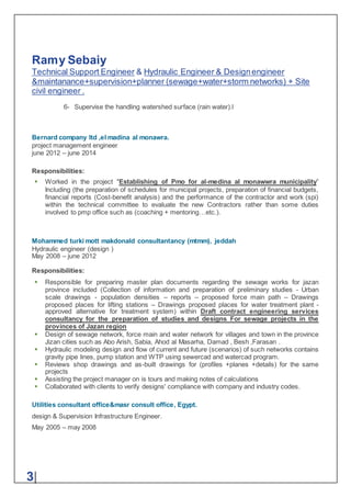 Ramy Sebaiy
Technical Support Engineer & Hydraulic Engineer & Designengineer
&maintanance+supervision+planner (sewage+water+storm networks) + Site
civil engineer .
3|
6- Supervise the handling watershed surface (rain water).l
Bernard company ltd ,el madina al monawra.
project management engineer
june 2012 – june 2014
Responsibilities:
 Worked in the project "Establishing of Pmo for al-medina al monawwra municipality”
Including (the preparation of schedules for municipal projects, preparation of financial budgets,
financial reports (Cost-benefit analysis) and the performance of the contractor and work (spi)
within the technical committee to evaluate the new Contractors rather than some duties
involved to pmp office such as (coaching + mentoring…etc.).
Mohammed turki mott makdonald consultantancy (mtmm), jeddah
Hydraulic engineer (design )
May 2008 – june 2012
Responsibilities:
 Responsible for preparing master plan documents regarding the sewage works for jazan
province included (Collection of information and preparation of preliminary studies - Urban
scale drawings - population densities – reports – proposed force main path – Drawings
proposed places for lifting stations – Drawings proposed places for water treatment plant -
approved alternative for treatment system) within Draft contract engineering services
consultancy for the preparation of studies and designs For sewage projects in the
provinces of Jazan region
 Design of sewage network, force main and water network for villages and town in the province
Jizan cities such as Abo Arish, Sabia, Ahod al Masarha, Damad , Besh ,Farasan .
 Hydraulic modeling design and flow of current and future (scenarios) of such networks contains
gravity pipe lines, pump station and WTP using sewercad and watercad program.
 Reviews shop drawings and as-built drawings for (profiles +planes +details) for the same
projects
 Assisting the project manager on is tours and making notes of calculations
 Collaborated with clients to verify designs' compliance with company and industry codes.
Utilities consultant office&masr consult office, Egypt.
design & Supervision Infrastructure Engineer.
May 2005 – may 2008
 