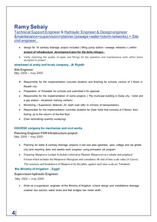 Ramy Sebaiy
Technical Support Engineer & Hydraulic Engineer & Designengineer
&maintanance+supervision+planner (sewage+water+storm networks) + Site
civil engineer .
4|
 design for 18 sanitary drainage project included ( lifting pump station –sewage networks t ) within
project of infrastructure development plan for the delta villages .
 Verify matching the quality of pipes and fittings for the operation and maintenance work within tasks
assigned to project .
almekawel al araby and terais company , Al Riyadh
Site Engineer
May 2004 – may 2005
 Responsible for the implementation concrete skeleton and finishing for schools consist of 3 floors in
Riyadh city.
 Preparation of Timetable for schools and submitted it for approval
 Responsible for the implementation of some projects ( The municipal building in Duba city - hotel and
a gas station - vocational training centers)
 Monitoring / Supervision Makkah –Al leath road refer to ministry of transportation)
 Responsible for the implementation concrete skeleton for (hael hotel that consists of 2 floors) from
footing up to the column of the first floor.
 (Cost estimating/ quantity surveying).
HOURSE company for mechanize and civil works
Planning Engineer FOR Infrastructure project .
May 2004 – may 2005
 Planning for water & sanitary drainage projects in red sea area (ghardaa, qser, safaga and ras ghaeb
city) and reporting daily and weekly work progress using primavera p6 program.
 Preparing Manpower Loaded Schedule (referred as Planned Manpower) in a tabular and graphical
Format which includes the Manpower Histogram and cumulative till end of time scale value (S.Curve).
The summery and breakdown of Manpower by discipline against each time scale are Tabulated.
the Ministry of Irrigation , Egypt
Supervision hydraulic Engineer
May 2002 – may 2004
 Work as a supervision engineer at the Ministry of Irrigation (check design and installations drainage
covered box section, water tanks and feet bridges two meter width.
 