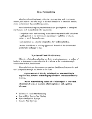 Visual Merchandising
Visual merchandising is everything the customer sees, both exterior and
interior, that creates a positive image of business and results in attention, interest,
desire and action on the part of the customer.
Visual merchandising is a perception of sellers guiding them to arrange his
merchandise look more attractive for a customer.
-The job on visual merchandising is make the store attractive for customers.
-Eighty percent of our impressions are created by sight that is why one
picture is worth thousand words.
-Each customer has a mental image of its store and merchandise.
-A store should have an inviting appearance that makes the customer feel
comfortable and eager to buy.
Objectives of Visual Merchandising:
Objective of visual merchandise is a desire to attract customers to a place of
business in order to sell the merchandise. It is offered to the customer through
exterior and interior presentations.
The evolution from the customer perspective should start from exterior and
work completely through the interior of the store.
-Apart from retail identity building visual merchandising is
regarded as a powerful tool in shaping consumers final decision to buy
in store.
-Visual merchandising focuses on various aspects of consumer,
which include sensory pleasure, affective pleasure and cognitive
pleasure.
Essential of Visual Merchandising
Interior Floor Design And Display
Space Design And Signage
Fixtures And Hardware
 