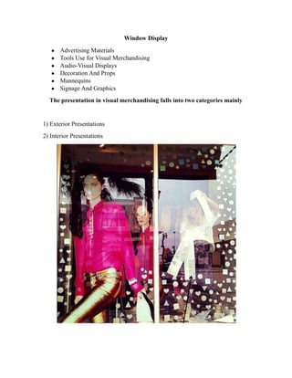 Window Display
Advertising Materials
Tools Use for Visual Merchandising
Audio-Visual Displays
Decoration And Props
Mannequins
Signage And Graphics
The presentation in visual merchandising falls into two categories mainly
1) Exterior Presentations
2) Interior Presentations
 