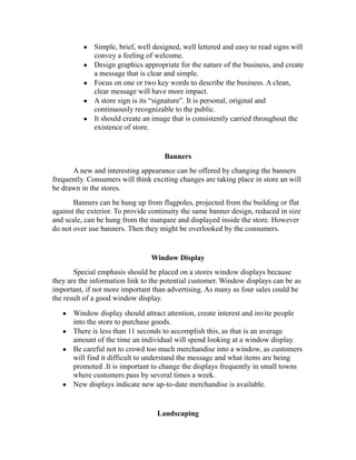 Simple, brief, well designed, well lettered and easy to read signs will
convey a feeling of welcome.
Design graphics appropriate for the nature of the business, and create
a message that is clear and simple.
Focus on one or two key words to describe the business. A clean,
clear message will have more impact.
A store sign is its “signature”. It is personal, original and
continuously recognizable to the public.
It should create an image that is consistently carried throughout the
existence of store.
Banners
A new and interesting appearance can be offered by changing the banners
frequently. Consumers will think exciting changes are taking place in store an will
be drawn in the stores.
Banners can be hung up from flagpoles, projected from the building or flat
against the exterior. To provide continuity the same banner design, reduced in size
and scale, can be hung from the marquee and displayed inside the store. However
do not over use banners. Then they might be overlooked by the consumers.
Window Display
Special emphasis should be placed on a stores window displays because
they are the information link to the potential customer. Window displays can be as
important, if not more important than advertising. As many as four sales could be
the result of a good window display.
Window display should attract attention, create interest and invite people
into the store to purchase goods.
There is less than 11 seconds to accomplish this, as that is an average
amount of the time an individual will spend looking at a window display.
Be careful not to crowd too much merchandise into a window, as customers
will find it difficult to understand the message and what items are being
promoted .It is important to change the displays frequently in small towns
where customers pass by several times a week.
New displays indicate new up-to-date merchandise is available.
Landscaping
 