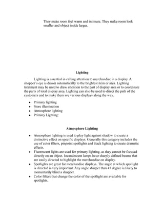 They make room feel warm and intimate. They make room look
smaller and object inside larger.
Lighting
Lighting is essential in calling attention to merchandise in a display. A
shopper’s eye is drawn automatically to the brightest item or area. Lighting
treatment may be used to draw attention to the part of display area or to coordinate
the parts of total display area. Lighting can also be used to direct the path of the
customers and to make them see various displays along the way.
Primary lighting
Store illumination
Atmosphere lighting
Primary Lighting:
Atmosphere Lighting
Atmosphere lighting is used to play light against shadow to create a
distinctive effect on specific displays. Generally this category includes the
use of color filters, pinpoint spotlights and black lighting to create dramatic
effects.
Fluorescent lights are used for primary lighting, as they cannot be focused
directly on an object. Incandescent lamps have sharply defined beams that
are easily directed to highlight the merchandise on display.
Spotlights are great for merchandise displays. The angle at which spotlight
is directed is very important. Any angle sharper than 45 degree is likely to
momentarily blind a shopper.
Color filters that change the color of the spotlight are available for
spotlights.
 