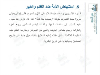 ‫5. استنهاض األمة ضد الظلم والقهر‬
‫قد أراد األموٌون إرغامه علٌه السالم على الذل والخنوع، فؤبى إال أن ٌعٌش‬
‫عزٌزا حٌث اشتهرت مقولته "وهٌهات منا الذلٌة" لدى كل عزٌز. فقد هب -‬
‫علٌه السالم- إلى ساحات الجهاد والفداء، لٌطعم المسلمٌن بروح العزة‬
‫والكرامة وٌهدم مشاعر الخوف والهلع من النهوض ومقارعة الظلم ضد‬
‫الحكومة الظالمة، فكان مقتله (علٌه السالم) نقطة تحول هادف فً تارٌخ‬
                                 ‫المسلمٌن وحٌاتهم بل فً تارٌخ البشرٌة.‬
 