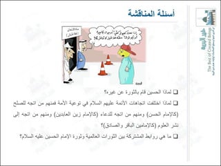 ‫أسئلة المناقشة‬




                                           ‫‪ ‬لماذا الحسٌن قام بالثورة عن غٌره؟‬
‫‪ ‬لماذا اختلفت اتجاهات األئمة علٌهم السالم فً توعٌة األمة فمنهم من اتجه للصلح‬
‫(كاإلمام الحسن) ومنهم من اتجه للدعاء (كاإلمام زٌن العابدٌن) ومنهم من اتجه إلى‬
                                         ‫نشر العلوم (كاإلمامٌن الباقر والصادق)؟‬
   ‫‪ ‬ما هً روابط المشتركة بٌن الثورات العالمٌة وثورة اإلمام الحسٌن علٌه السالم؟‬
 