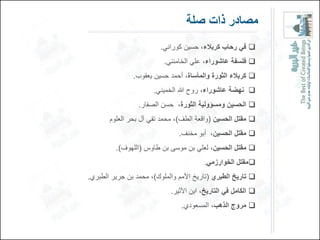 ‫مصادر ذات صلة‬
                         ‫‪ ‬فً رحاب كربالء، حسٌن كورانً.‬
                          ‫‪ ‬فلسفة عاشوراء، علً الخامنئً.‬
               ‫‪ ‬كربالء الوور والمأسا ، أحمد حسٌن ٌعقوب.‬
                      ‫‪ ‬نهضة عاشوراء، روح هللا الخمٌنً.‬
                 ‫‪ ‬الحسٌن ومسؤولٌة الوور ، حسن الصفار.‬
       ‫‪ ‬مقتل الحسٌن (واقعة الطف)، محمد تقً آل بحر العلوم‬
                               ‫‪ ‬مقتل الحسٌن، أبو مخنف.‬
         ‫‪ ‬مقتل الحسٌن، لعلً بن موسى بن طاوس (اللهوف).‬
                                        ‫‪‬مقتل الخوارزمً.‬
‫‪ ‬تارٌخ الطبري (تارٌخ األمم والملوك)، محمد بن جرٌر الطبري.‬
                            ‫‪ ‬الكامل فً التارٌخ، ابن األثٌر.‬
                                ‫‪ ‬مروج الذهب، المسعودي.‬
 