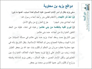 ‫دوافع ٌزٌد بن معاوٌة‬
   ‫سعى ٌزٌد بقتل أو أسر اإلمام الحسٌن علٌه السالم لعد أسباب، أهمها ما ٌلً:‬
             ‫‪ ‬أخذ وار األجداد واالنتقام لقتلى بدر وأحد أعداء رسول هللا:‬
               ‫جزع الخزرج من وقع األسل‬            ‫لٌت أجدادي ببدر شهدوا‬
‫‪ ‬تبرئ قلبه بانتقامه من بنً هاشم: رغبته فً شفاء غلٌله من الحقد‬
                               ‫الدفٌن المتوارث من أجداده ضد بنى هاشم:‬
‫ٌبٌن التارٌخ حسد وحقد أجداد ٌزٌد ضد بنً هاشم فً مسؤلة السٌادة: من‬
‫إدارة البٌت وسقاٌة الحجاج ومن ثم الخالفة اإلسالمٌة. ٌنقل التارٌخ بؤنه فً‬
‫عهد معاوٌة خطب مروان بن الحكم أم كلثوم بنت عبد هللا بن جعفر الطٌار‬
‫(بنت زٌنب بن اإلمام علً (ع) لٌزٌد بحجة انتهاء الخالف المتوارث بٌن‬
‫العشٌرتٌن ولكن اإلمام الحسن - علٌه السالم - رفض ٌزٌد لدناءته وفسقه‬
                      ‫وزوّ ج أم كلثوم البن عمها القاسم بن محمد بن جعفر.‬
 