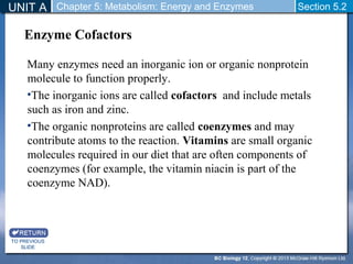 UNIT A Chapter 5: Metabolism: Energy and Enzymes Section 5.2 
Enzyme Cofactors 
Many enzymes need an inorganic ion or organic nonprotein 
molecule to function properly. 
•The inorganic ions are called cofactors and include metals 
such as iron and zinc. 
•The organic nonproteins are called coenzymes and may 
contribute atoms to the reaction. Vitamins are small organic 
molecules required in our diet that are often components of 
coenzymes (for example, the vitamin niacin is part of the 
coenzyme NAD). 
TO PREVIOUS 
SLIDE 
 