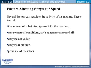 UNIT A Chapter 5: Metabolism: Energy and Enzymes Section 5.2 
Factors Affecting Enzymatic Speed 
Several factors can regulate the activity of an enzyme. These 
include 
•the amount of substrate(s) present for the reaction 
•environmental conditions, such as temperature and pH 
•enzyme activation 
•enzyme inhibition 
•presence of cofactors 
TO PREVIOUS 
SLIDE 
 