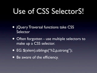 Use of CSS SelectorS!
• jQuery Traversal functions take CSS
  Selector
• Often forgotten - use multiple selectors to
  make up a CSS selector.
• EG: $(elem).siblings(“h2,p,strong”);
• Be aware of the efﬁciency.
 